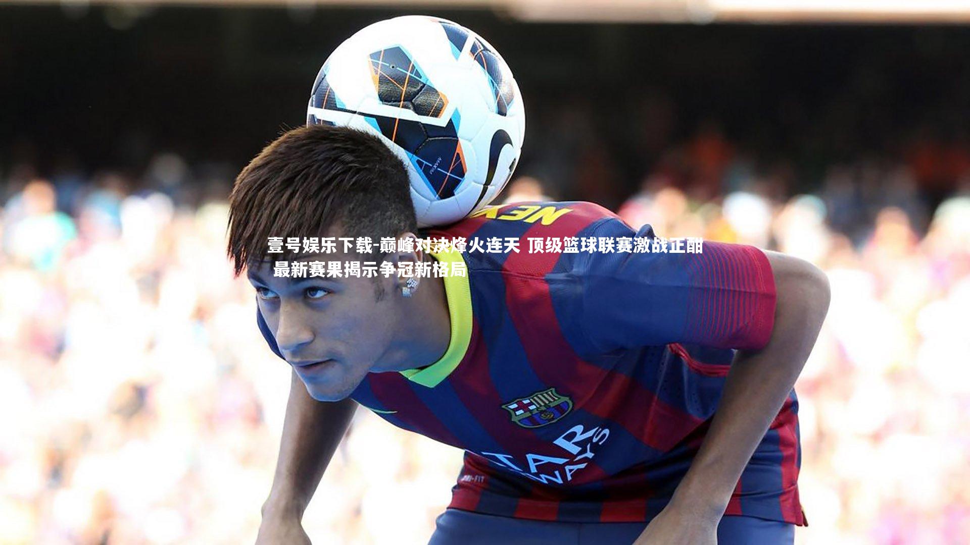 壹号娱乐下载-巅峰对决烽火连天 顶级篮球联赛激战正酣 最新赛果揭示争冠新格局